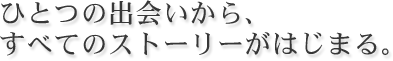 ひとつの出会いからすべてのストーリーがはじまる。