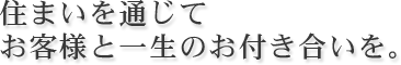 住まいを通じてお客様と一生のお付き合いを。